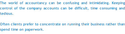 The world of accountancy can be confusing and intimidating. Keeping control of the company accounts can be difficult, time consuming and tedious.  Often clients prefer to concentrate on running their business rather than spend time on paperwork.